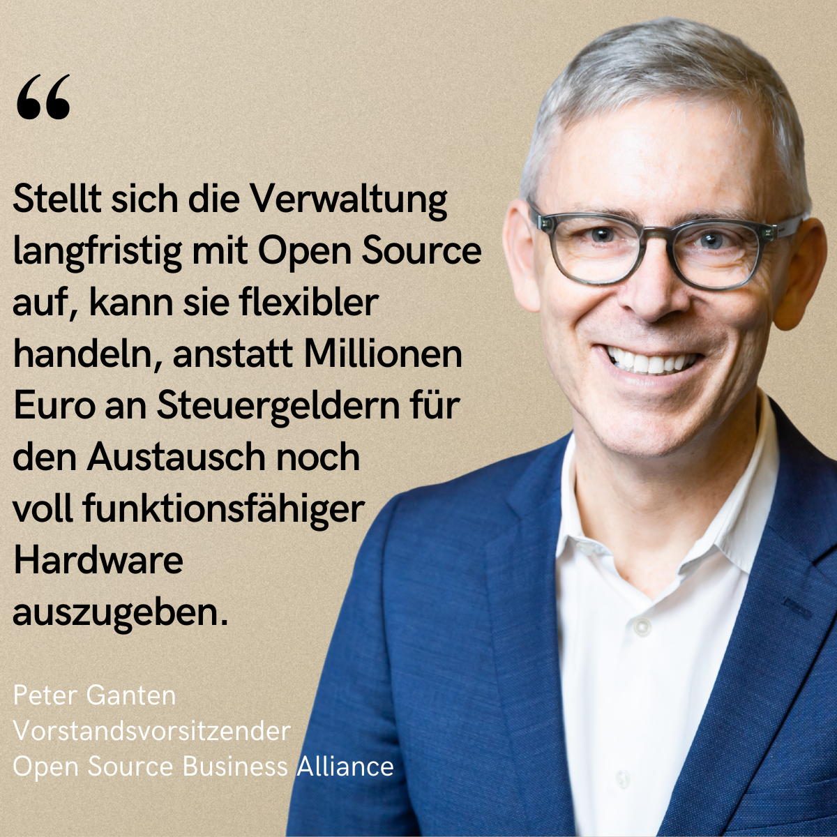 Porträtfoto von Peter Ganten, Vorstandsvorsitzender der Open Source Business Alliance, lächelnd in Anzug und Brille vor beigem Hintergrund. Links daneben steht ein Zitat in schwarzer Schrift:<br>„Stellt sich die Verwaltung langfristig mit Open Source auf, kann sie flexibler handeln, anstatt Millionen Euro an Steuergeldern für den Austausch noch voll funktionsfähiger Hardware auszugeben.“<br>Darunter in kleinerer Schrift: „Peter Ganten, Vorstandsvorsitzender, Open Source Business Alliance“.